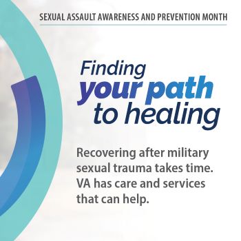 Sexual Assault Awareness and Prevention Month. Finding your path to healing. Recovering after military sexual trauma takes time. VA has care and services that can help.